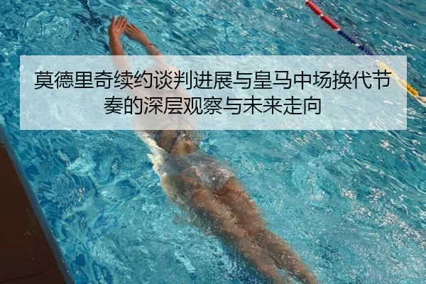 莫德里奇续约谈判进展与皇马中场换代节奏的深层观察与未来走向