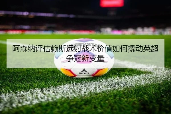阿森纳评估赖斯远射战术价值如何撬动英超争冠新变量
