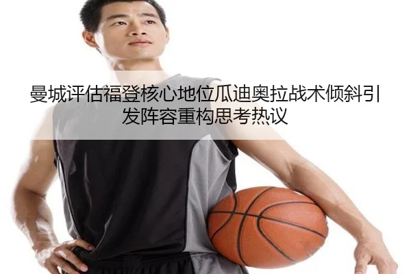 曼城评估福登核心地位瓜迪奥拉战术倾斜引发阵容重构思考热议