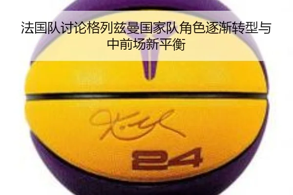 法国队讨论格列兹曼国家队角色逐渐转型与中前场新平衡