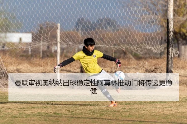 曼联审视奥纳纳出球稳定性阿莫林推动门将传递更稳健